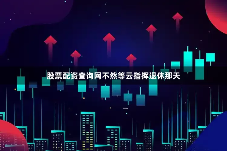 股票配资查询网不然等云指挥退休那天