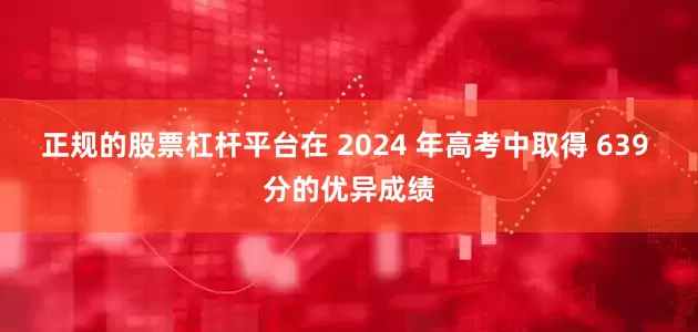 正规的股票杠杆平台在 2024 年高考中取得 639 分的优异成绩